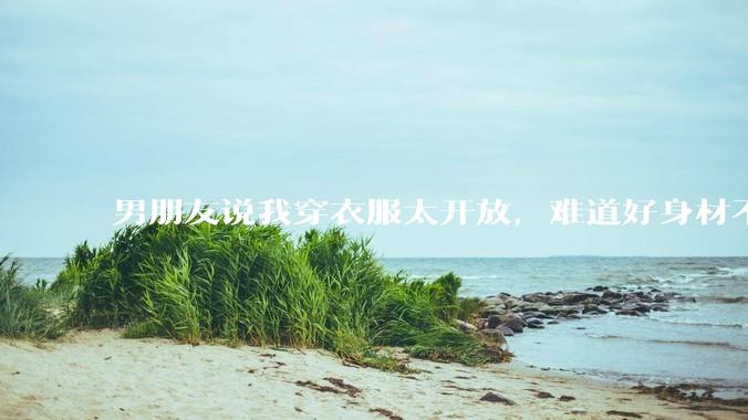 男朋友说我穿衣服太开放，难道好身材不应该显示出来吗？